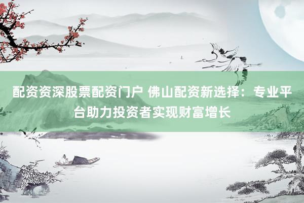 配资资深股票配资门户 佛山配资新选择：专业平台助力投资者实现财富增长