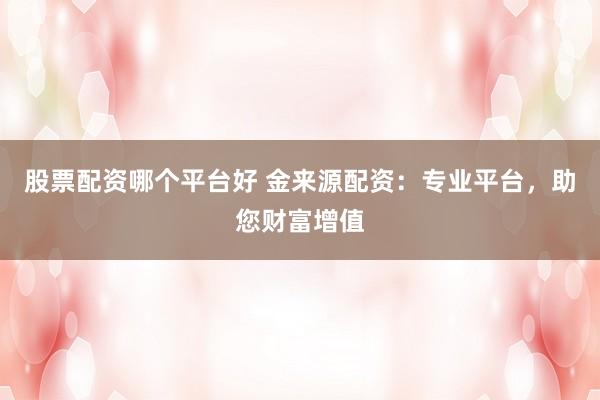 股票配资哪个平台好 金来源配资：专业平台，助您财富增值