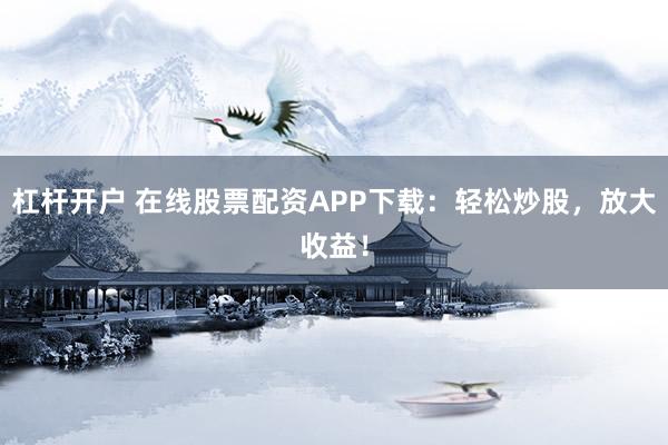 杠杆开户 在线股票配资APP下载：轻松炒股，放大收益！