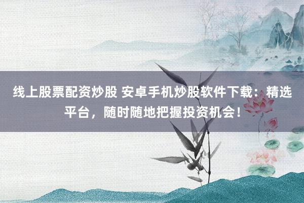 线上股票配资炒股 安卓手机炒股软件下载：精选平台，随时随地把握投资机会！