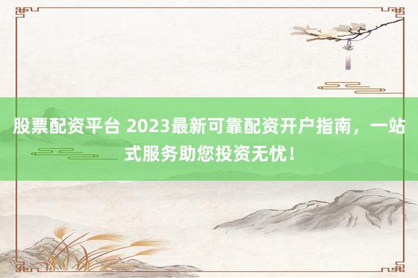 股票配资平台 2023最新可靠配资开户指南，一站式服务助您投资无忧！
