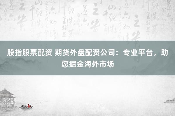 股指股票配资 期货外盘配资公司：专业平台，助您掘金海外市场