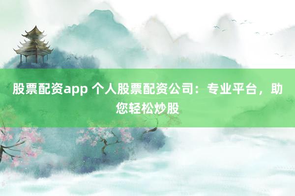股票配资app 个人股票配资公司：专业平台，助您轻松炒股