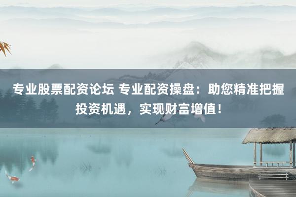 专业股票配资论坛 专业配资操盘：助您精准把握投资机遇，实现财富增值！