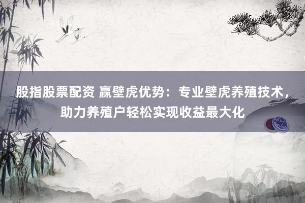 股指股票配资 赢壁虎优势：专业壁虎养殖技术，助力养殖户轻松实现收益最大化