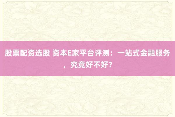 股票配资选股 资本E家平台评测：一站式金融服务，究竟好不好？