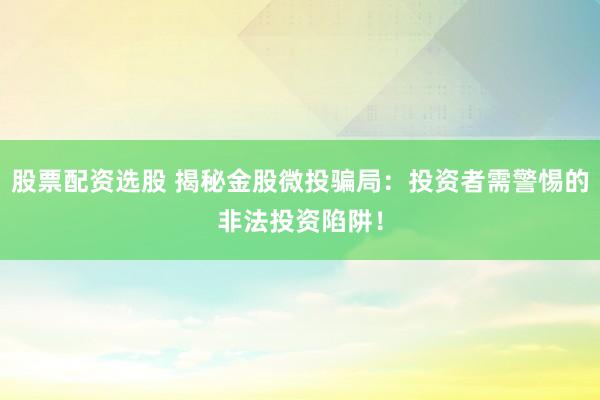 股票配资选股 揭秘金股微投骗局：投资者需警惕的非法投资陷阱！