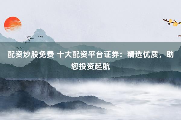 配资炒股免费 十大配资平台证券：精选优质，助您投资起航