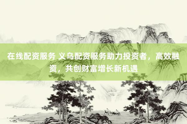 在线配资服务 义乌配资服务助力投资者，高效融资，共创财富增长新机遇