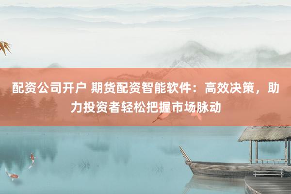 配资公司开户 期货配资智能软件：高效决策，助力投资者轻松把握市场脉动