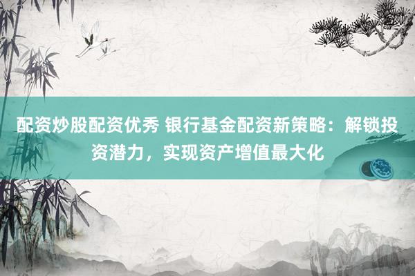 配资炒股配资优秀 银行基金配资新策略：解锁投资潜力，实现资产增值最大化