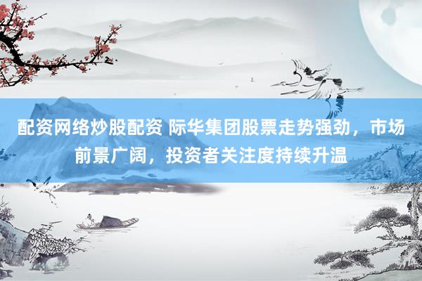 配资网络炒股配资 际华集团股票走势强劲，市场前景广阔，投资者关注度持续升温