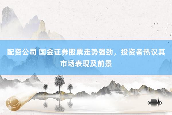 配资公司 国金证券股票走势强劲，投资者热议其市场表现及前景