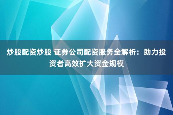 炒股配资炒股 证券公司配资服务全解析：助力投资者高效扩大资金规模