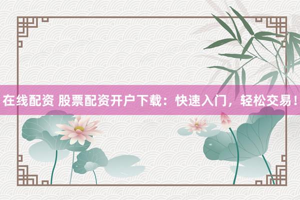 在线配资 股票配资开户下载：快速入门，轻松交易！