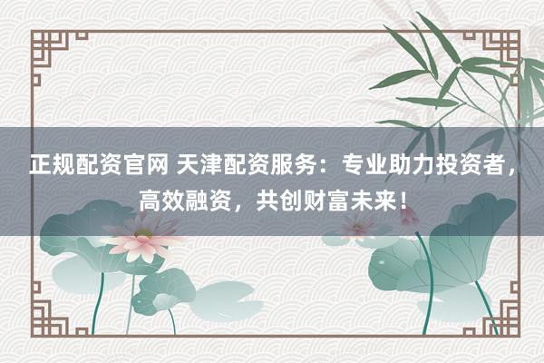 正规配资官网 天津配资服务：专业助力投资者，高效融资，共创财富未来！