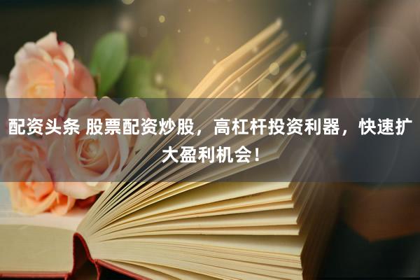 配资头条 股票配资炒股，高杠杆投资利器，快速扩大盈利机会！