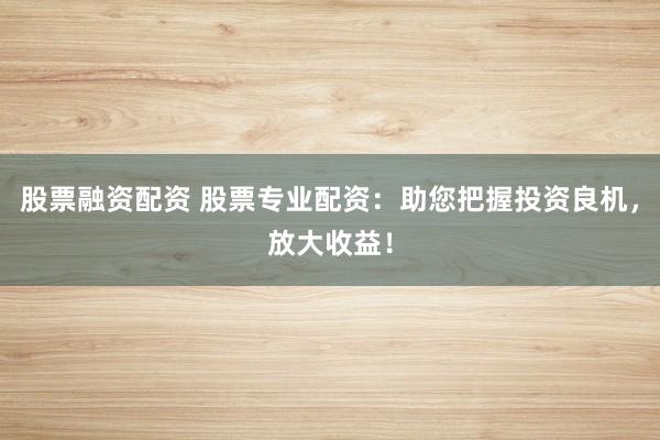 股票融资配资 股票专业配资：助您把握投资良机，放大收益！