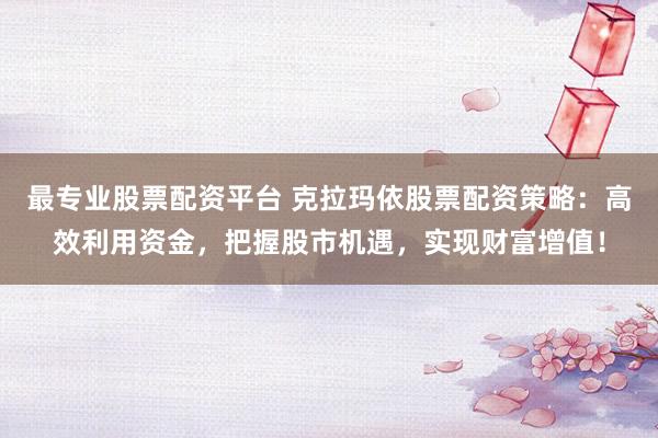 最专业股票配资平台 克拉玛依股票配资策略：高效利用资金，把握股市机遇，实现财富增值！