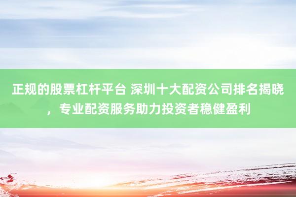 正规的股票杠杆平台 深圳十大配资公司排名揭晓，专业配资服务助力投资者稳健盈利