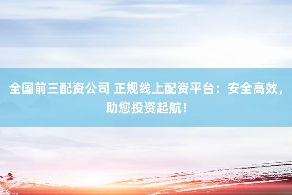 全国前三配资公司 正规线上配资平台：安全高效，助您投资起航！