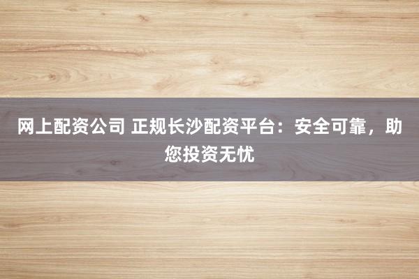 网上配资公司 正规长沙配资平台：安全可靠，助您投资无忧