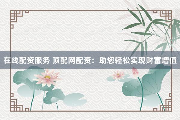 在线配资服务 顶配网配资：助您轻松实现财富增值