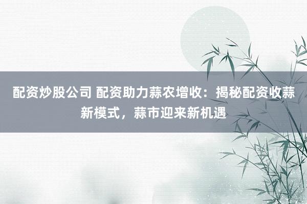 配资炒股公司 配资助力蒜农增收：揭秘配资收蒜新模式，蒜市迎来新机遇