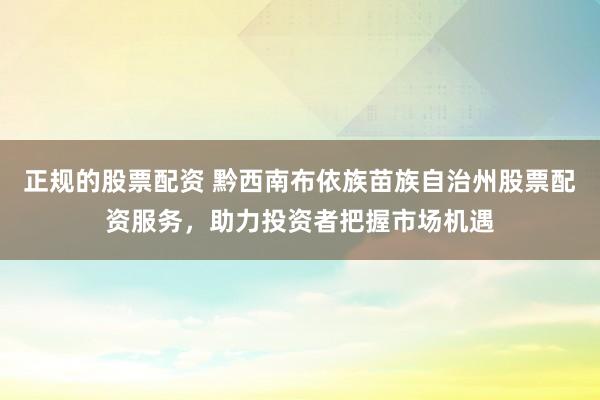 正规的股票配资 黔西南布依族苗族自治州股票配资服务，助力投资者把握市场机遇