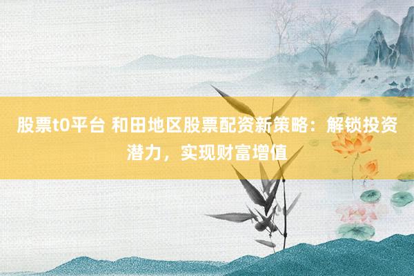 股票t0平台 和田地区股票配资新策略：解锁投资潜力，实现财富增值