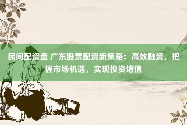 民间配资盘 广东股票配资新策略：高效融资，把握市场机遇，实现投资增值