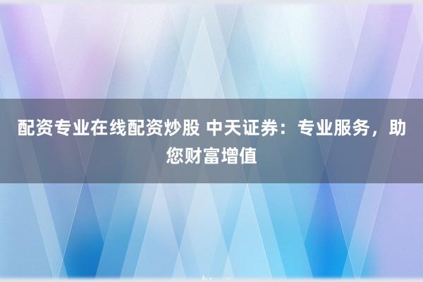 配资专业在线配资炒股 中天证券：专业服务，助您财富增值