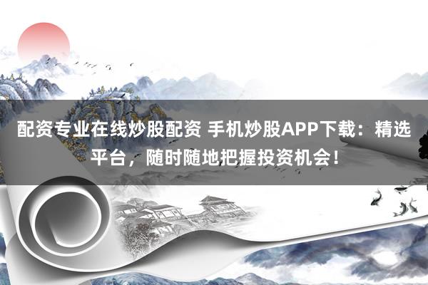 配资专业在线炒股配资 手机炒股APP下载：精选平台，随时随地把握投资机会！
