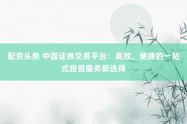 配资头条 中国证券交易平台：高效、便捷的一站式投资服务新选择
