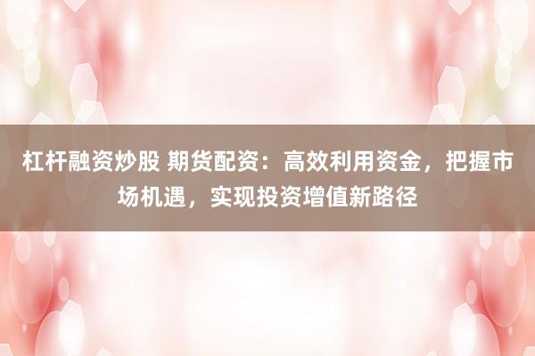 杠杆融资炒股 期货配资：高效利用资金，把握市场机遇，实现投资增值新路径