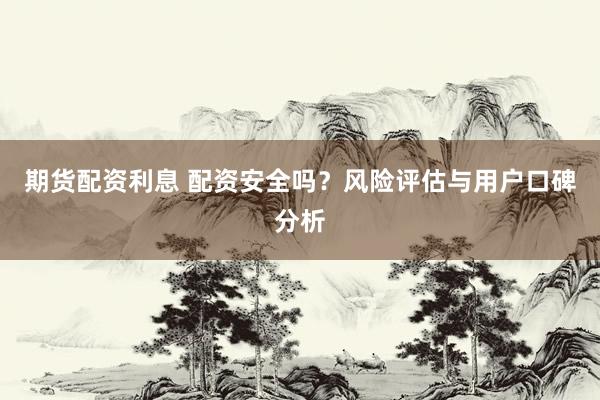 期货配资利息 配资安全吗？风险评估与用户口碑分析