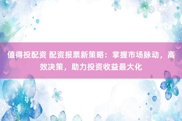 值得投配资 配资报票新策略：掌握市场脉动，高效决策，助力投资收益最大化