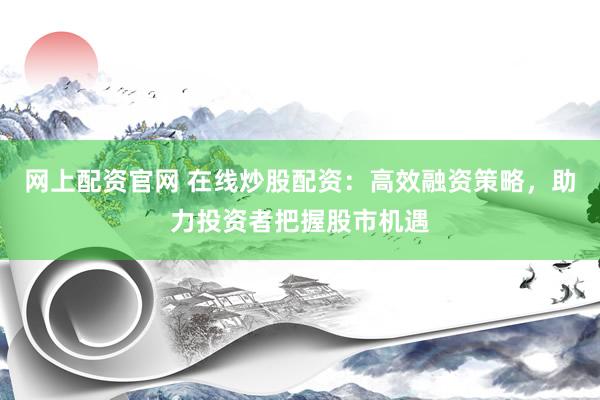 网上配资官网 在线炒股配资：高效融资策略，助力投资者把握股市机遇