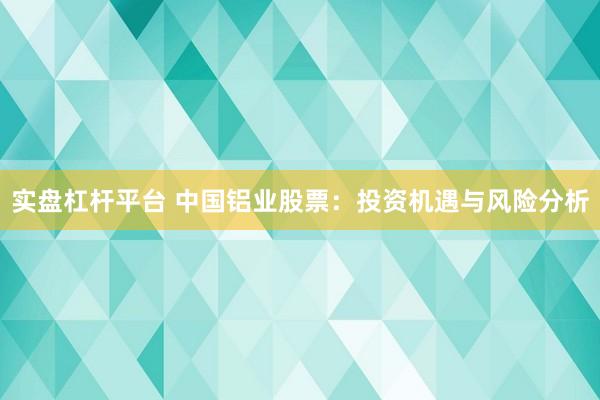 实盘杠杆平台 中国铝业股票：投资机遇与风险分析