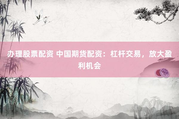 办理股票配资 中国期货配资：杠杆交易，放大盈利机会