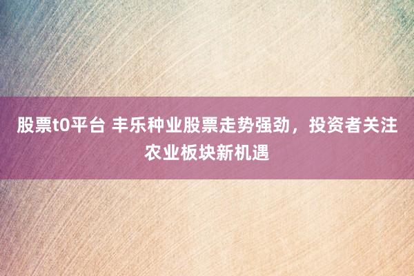 股票t0平台 丰乐种业股票走势强劲，投资者关注农业板块新机遇