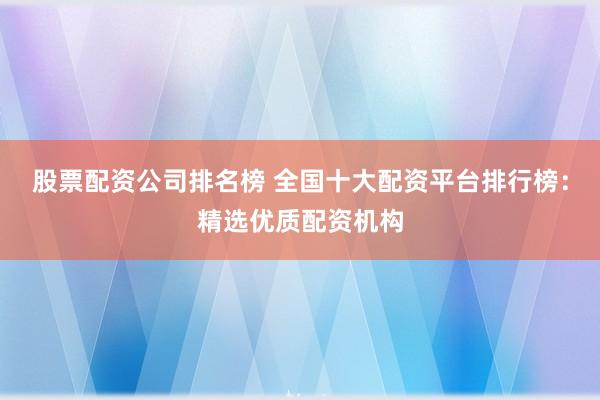 股票配资公司排名榜 全国十大配资平台排行榜：精选优质配资机构