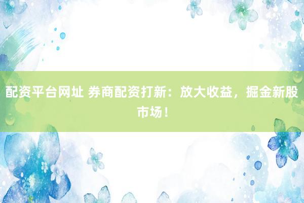 配资平台网址 券商配资打新：放大收益，掘金新股市场！