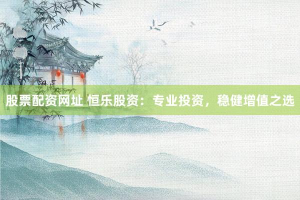股票配资网址 恒乐股资：专业投资，稳健增值之选