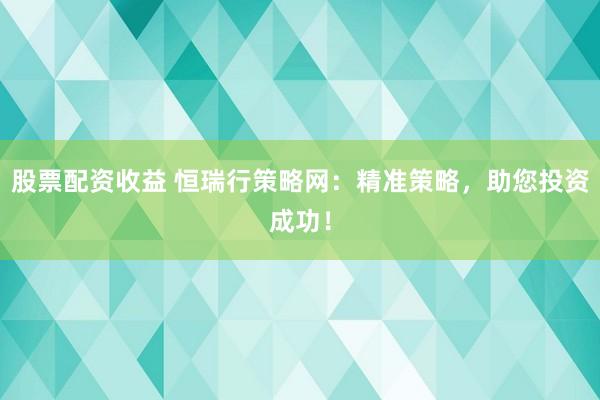股票配资收益 恒瑞行策略网：精准策略，助您投资成功！