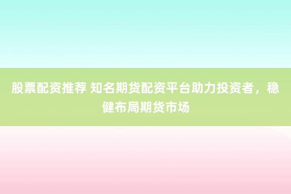 股票配资推荐 知名期货配资平台助力投资者，稳健布局期货市场