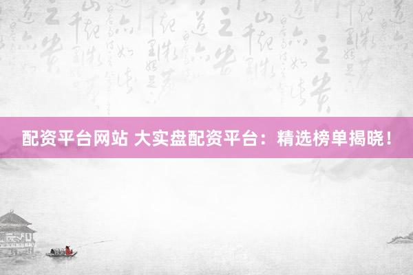 配资平台网站 大实盘配资平台：精选榜单揭晓！