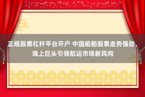 正规股票杠杆平台开户 中国船舶股票走势强劲，海上巨头引领航运市场新风向