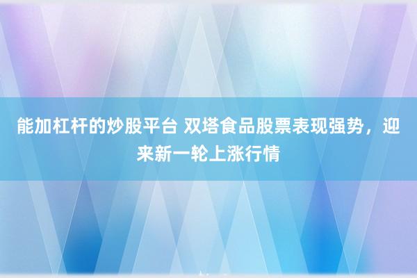 能加杠杆的炒股平台 双塔食品股票表现强势，迎来新一轮上涨行情