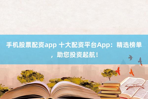 手机股票配资app 十大配资平台App：精选榜单，助您投资起航！